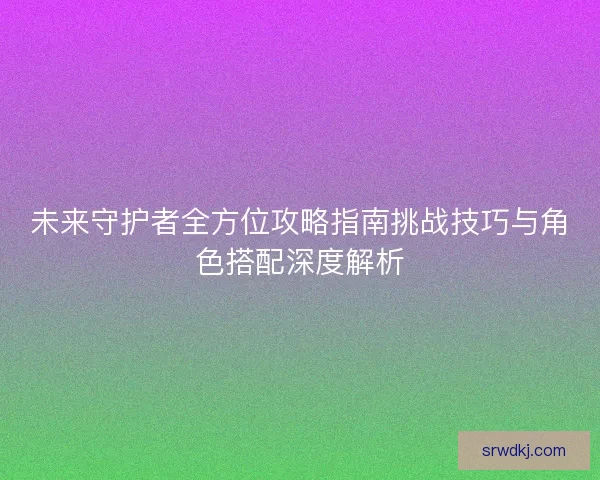 未来守护者全方位攻略指南挑战技巧与角色搭配深度解析