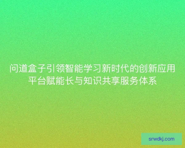 问道盒子引领智能学习新时代的创新应用平台赋能长与知识共享服务体系