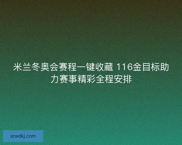 米兰冬奥会赛程一键收藏 116金目标助力赛事精彩全程安排