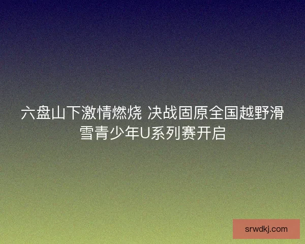 六盘山下激情燃烧 决战固原全国越野滑雪青少年U系列赛开启