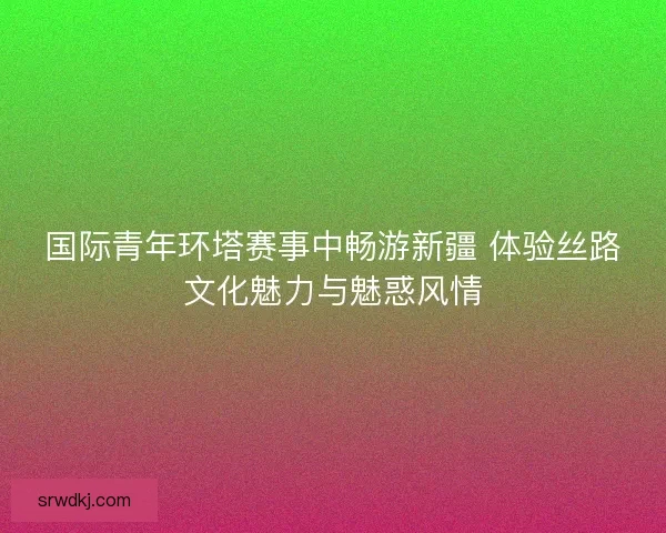国际青年环塔赛事中畅游新疆 体验丝路文化魅力与魅惑风情